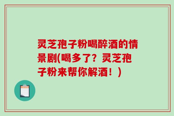 灵芝孢子粉喝醉酒的情景剧(喝多了？灵芝孢子粉来帮你解酒！)