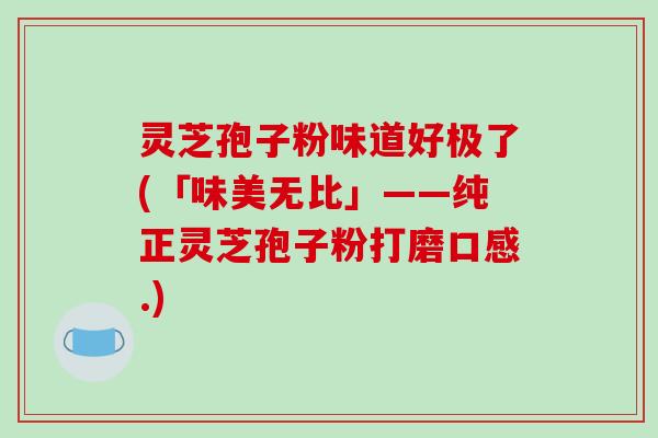 灵芝孢子粉味道好极了(「味美无比」——纯正灵芝孢子粉打磨口感.)