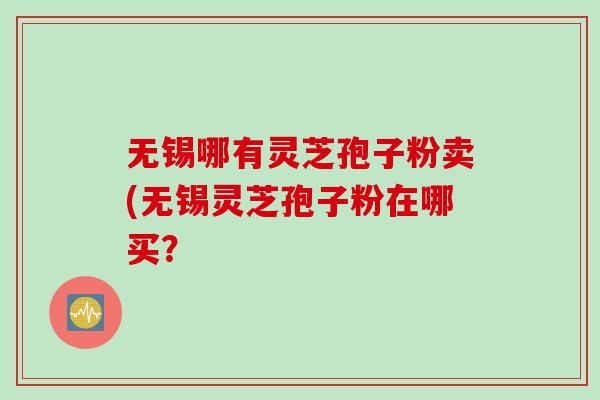 无锡哪有灵芝孢子粉卖(无锡灵芝孢子粉在哪买？