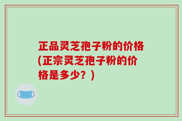 正品灵芝孢子粉的价格(正宗灵芝孢子粉的价格是多少？)