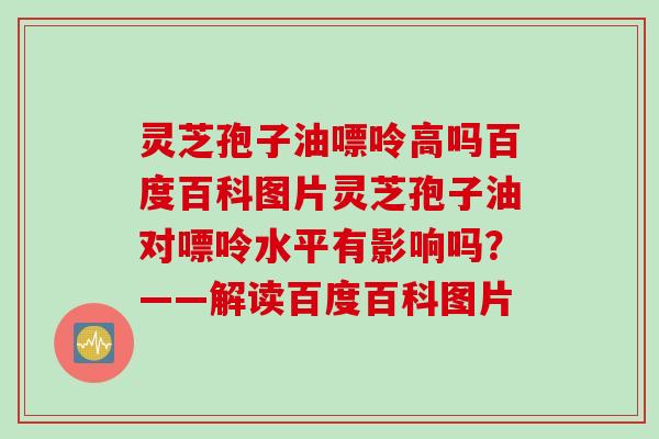 灵芝孢子油嘌呤高吗百度百科图片灵芝孢子油对嘌呤水平有影响吗？——解读百度百科图片