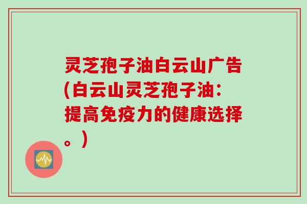 灵芝孢子油白云山广告(白云山灵芝孢子油：提高免疫力的健康选择。)