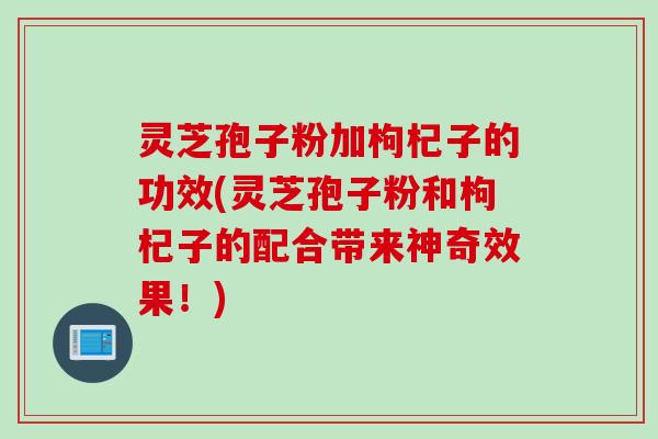 灵芝孢子粉加枸杞子的功效(灵芝孢子粉和枸杞子的配合带来神奇效果！)