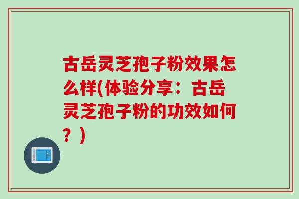 古岳灵芝孢子粉效果怎么样(体验分享：古岳灵芝孢子粉的功效如何？)