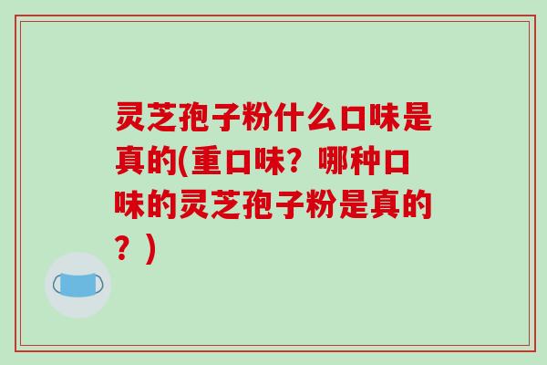 灵芝孢子粉什么口味是真的(重口味？哪种口味的灵芝孢子粉是真的？)