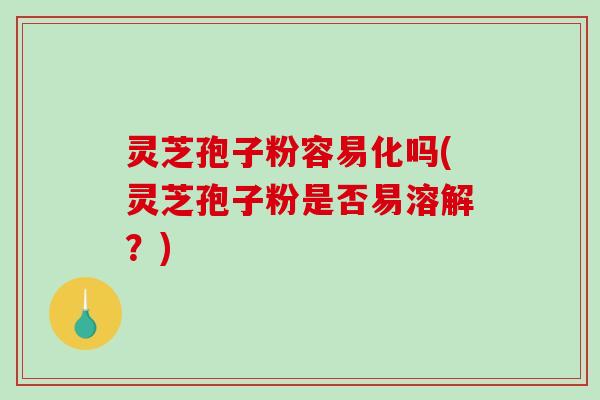 灵芝孢子粉容易化吗(灵芝孢子粉是否易溶解？)