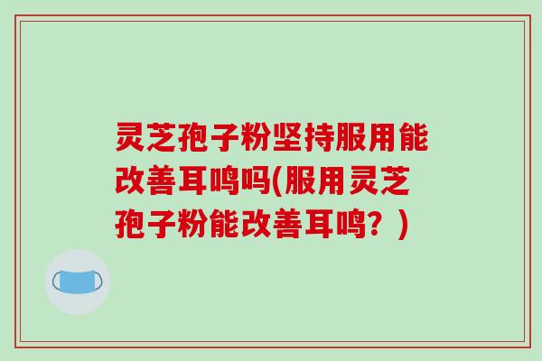 灵芝孢子粉坚持服用能改善耳鸣吗(服用灵芝孢子粉能改善耳鸣？)