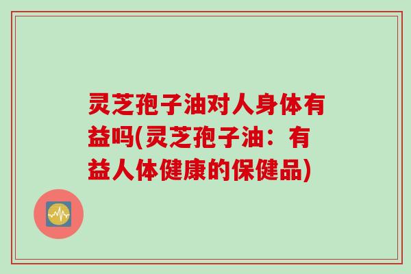 灵芝孢子油对人身体有益吗(灵芝孢子油：有益人体健康的保健品)