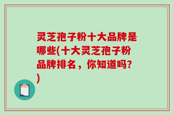 灵芝孢子粉十大品牌是哪些(十大灵芝孢子粉品牌排名，你知道吗？)