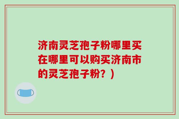 济南灵芝孢子粉哪里买在哪里可以购买济南市的灵芝孢子粉？)