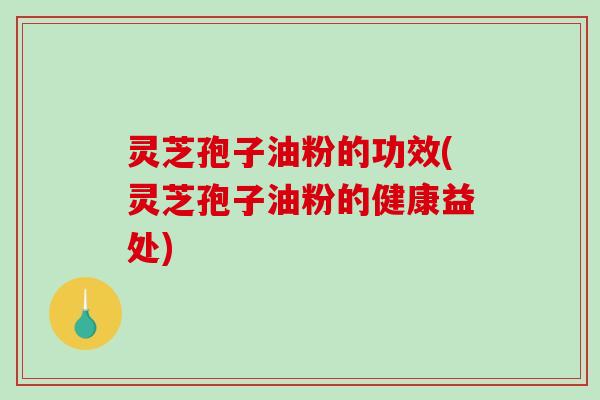 灵芝孢子油粉的功效(灵芝孢子油粉的健康益处)
