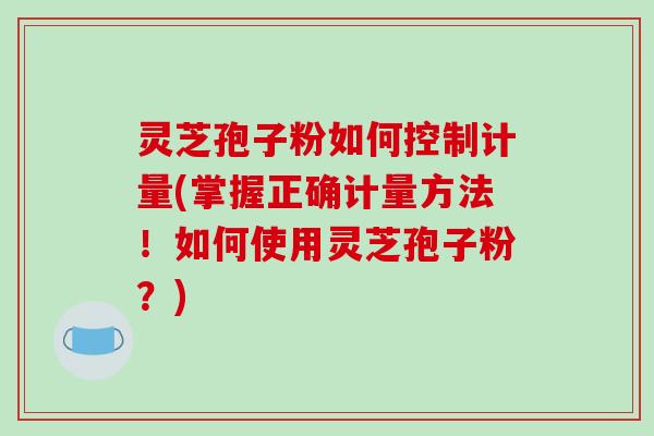 灵芝孢子粉如何控制计量(掌握正确计量方法！如何使用灵芝孢子粉？)