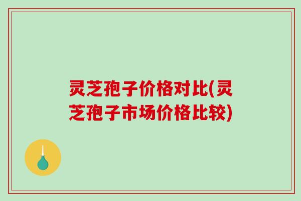 灵芝孢子价格对比(灵芝孢子市场价格比较)