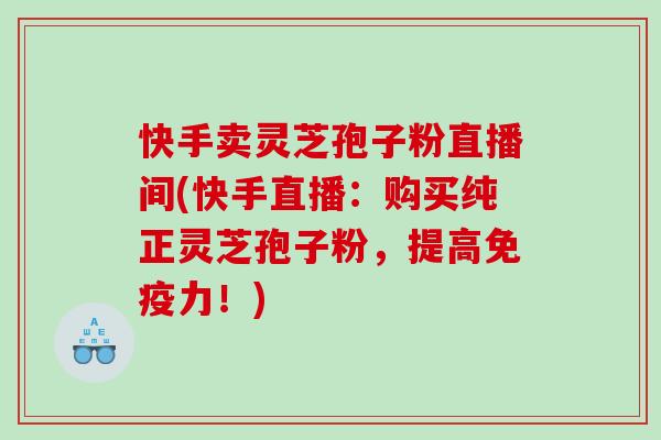 快手卖灵芝孢子粉直播间(快手直播：购买纯正灵芝孢子粉，提高免疫力！)