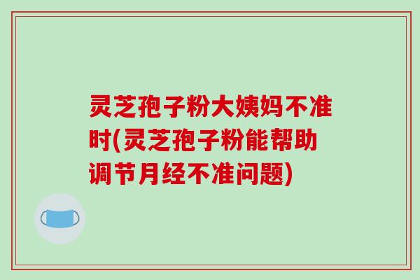 灵芝孢子粉大姨妈不准时(灵芝孢子粉能帮助调节不准问题) 灵芝孢子粉大姨妈不准时(灵芝孢子粉能帮助调节不准问题)