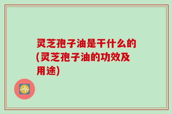 灵芝孢子油是干什么的(灵芝孢子油的功效及用途)