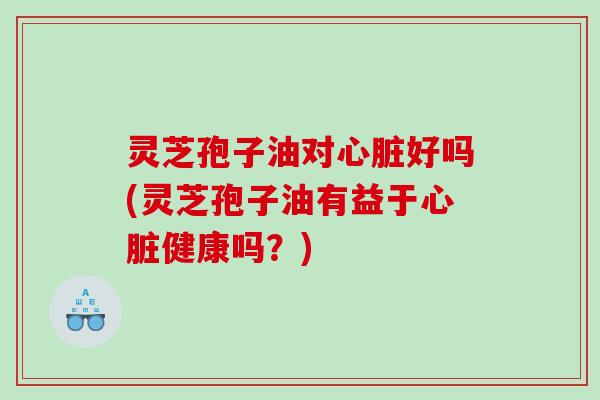 灵芝孢子油对心脏好吗(灵芝孢子油有益于心脏健康吗？)