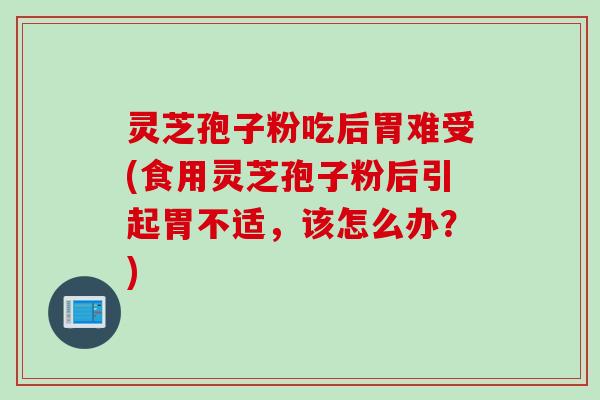 灵芝孢子粉吃后胃难受(食用灵芝孢子粉后引起胃不适，该怎么办？)