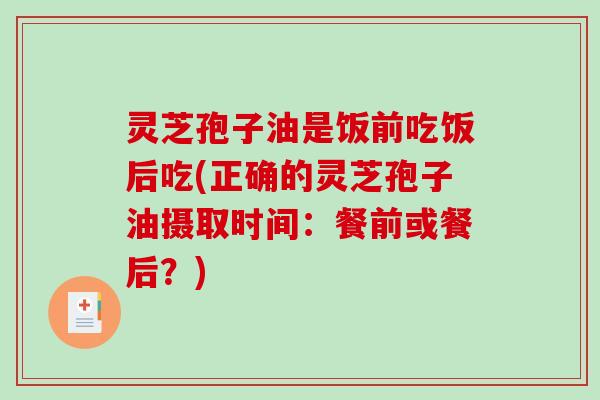 灵芝孢子油是饭前吃饭后吃(正确的灵芝孢子油摄取时间：餐前或餐后？)