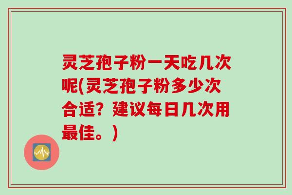 灵芝孢子粉一天吃几次呢(灵芝孢子粉多少次合适？建议每日几次用最佳。)