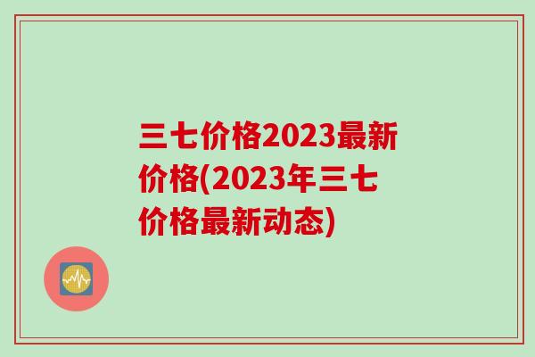 三七价格2023最新价格(2023年三七价格最新动态)