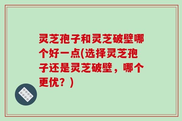 灵芝孢子和灵芝破壁哪个好一点(选择灵芝孢子还是灵芝破壁，哪个更优？)