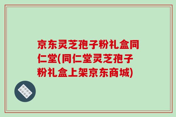 京东灵芝孢子粉礼盒同仁堂(同仁堂灵芝孢子粉礼盒上架京东商城)