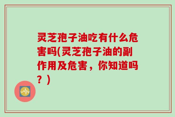 灵芝孢子油吃有什么危害吗(灵芝孢子油的副作用及危害，你知道吗？)