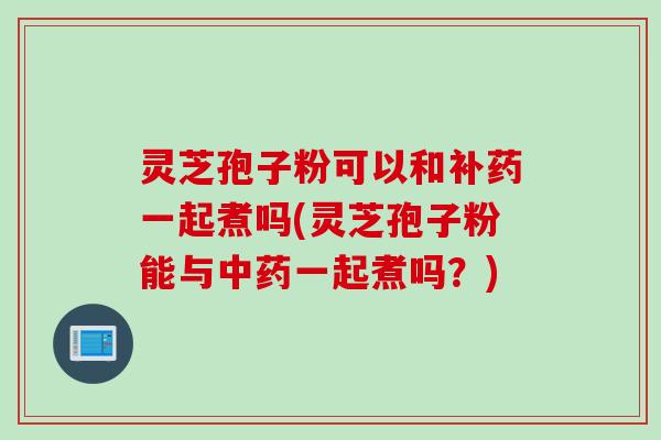 灵芝孢子粉可以和补药一起煮吗(灵芝孢子粉能与中药一起煮吗？)