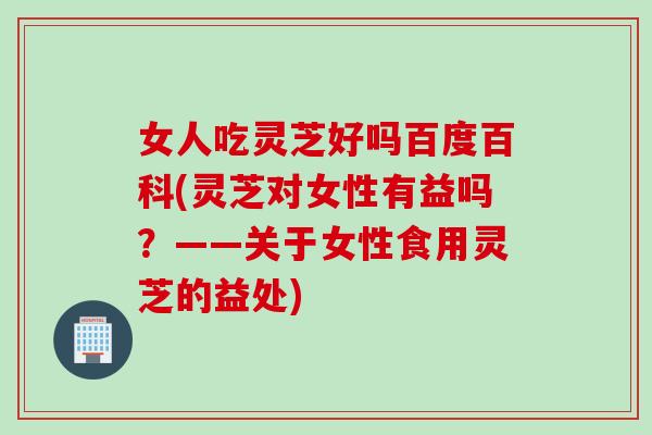 女人吃灵芝好吗百度百科(灵芝对女性有益吗？——关于女性食用灵芝的益处)