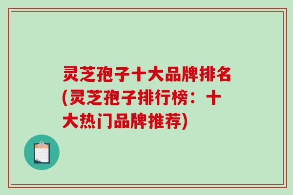 灵芝孢子十大品牌排名(灵芝孢子排行榜：十大热门品牌推荐)