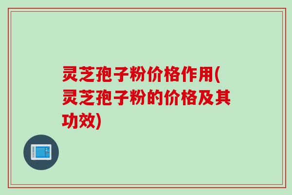 灵芝孢子粉价格作用(灵芝孢子粉的价格及其功效)