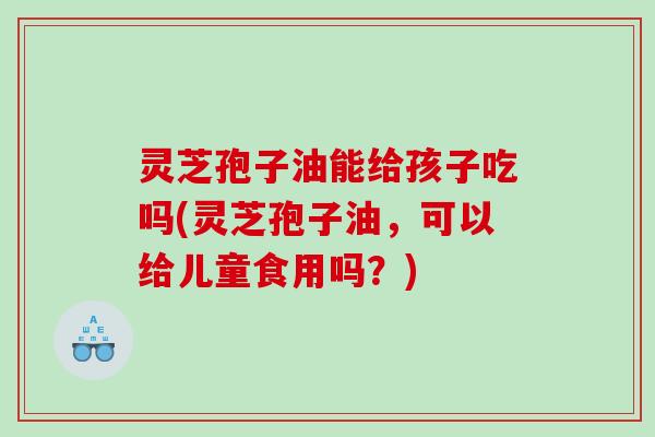 灵芝孢子油能给孩子吃吗(灵芝孢子油，可以给儿童食用吗？)