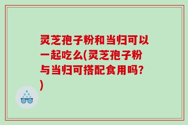 灵芝孢子粉和当归可以一起吃么(灵芝孢子粉与当归可搭配食用吗？)