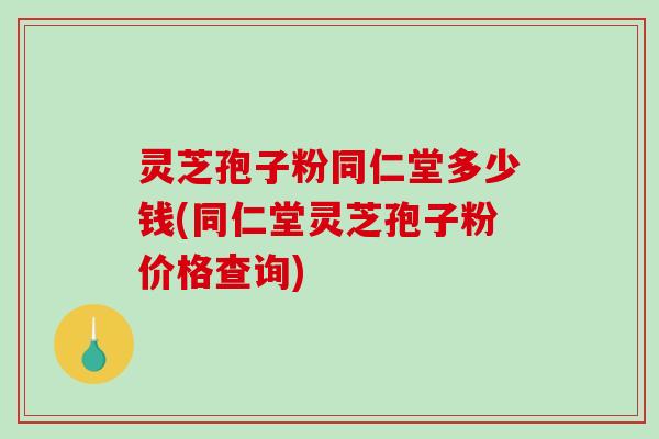 灵芝孢子粉同仁堂多少钱(同仁堂灵芝孢子粉价格查询)