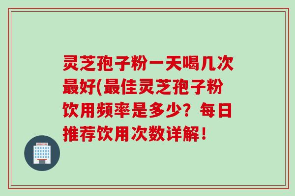 灵芝孢子粉一天喝几次最好(最佳灵芝孢子粉饮用频率是多少？每日推荐饮用次数详解！