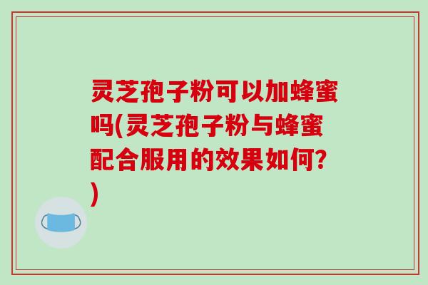 灵芝孢子粉可以加蜂蜜吗(灵芝孢子粉与蜂蜜配合服用的效果如何？)