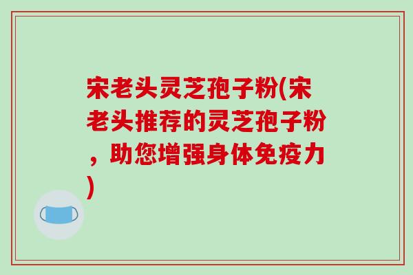 宋老头灵芝孢子粉(宋老头推荐的灵芝孢子粉，助您增强身体免疫力)