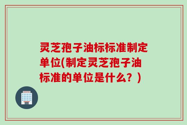 灵芝孢子油标标准制定单位(制定灵芝孢子油标准的单位是什么？)