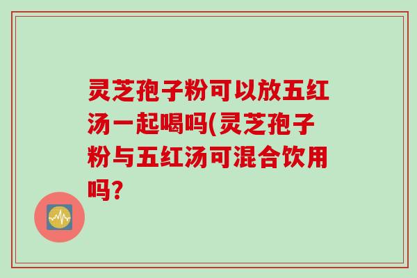 灵芝孢子粉可以放五红汤一起喝吗(灵芝孢子粉与五红汤可混合饮用吗？