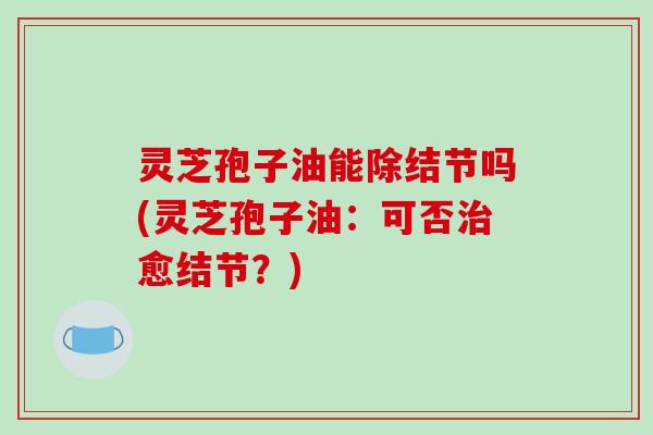 灵芝孢子油能除结节吗(灵芝孢子油：可否治愈结节？)