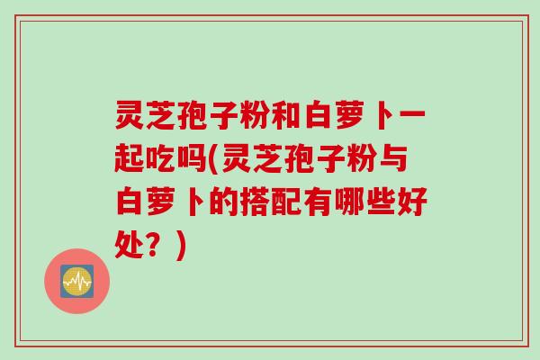 灵芝孢子粉和白萝卜一起吃吗(灵芝孢子粉与白萝卜的搭配有哪些好处？)