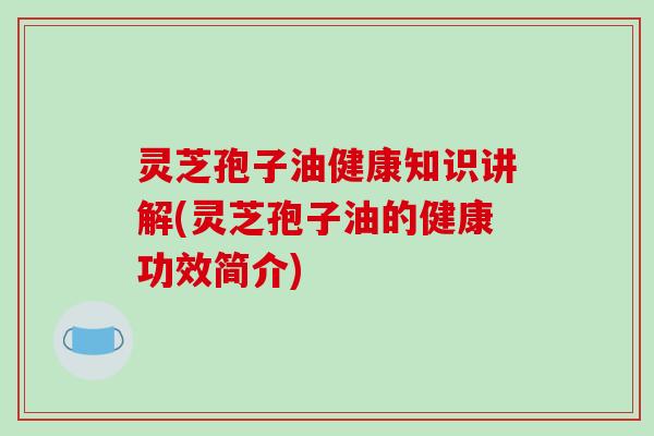 灵芝孢子油健康知识讲解(灵芝孢子油的健康功效简介)
