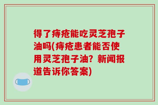 得了痔疮能吃灵芝孢子油吗(痔疮患者能否使用灵芝孢子油？新闻报道告诉你答案)