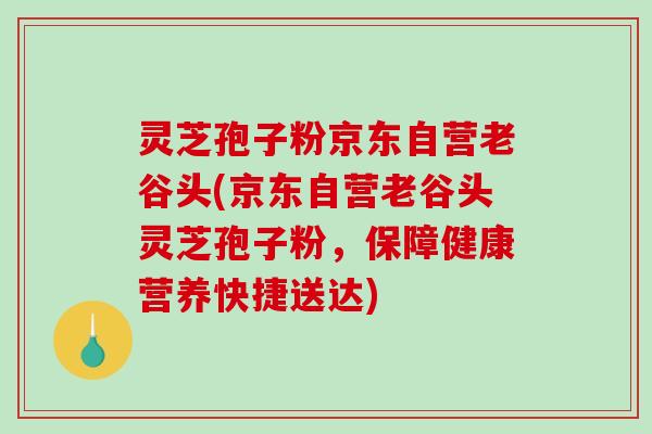 灵芝孢子粉京东自营老谷头(京东自营老谷头灵芝孢子粉，保障健康营养快捷送达)