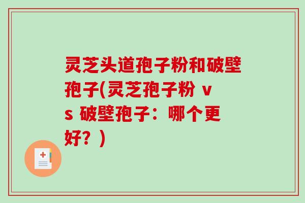 灵芝头道孢子粉和破壁孢子(灵芝孢子粉 vs 破壁孢子：哪个更好？)