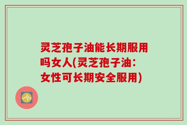 灵芝孢子油能长期服用吗女人(灵芝孢子油：女性可长期安全服用)