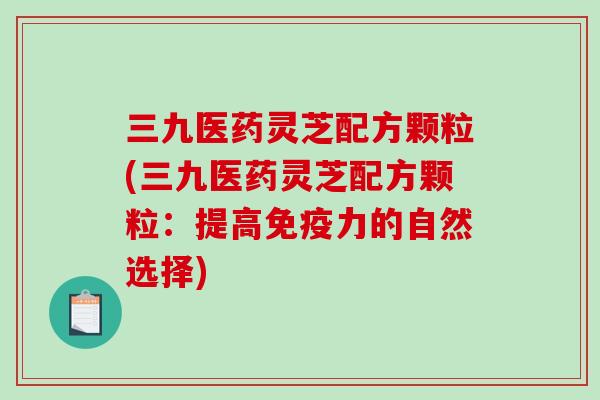 三九医药灵芝配方颗粒(三九医药灵芝配方颗粒：提高免疫力的自然选择)