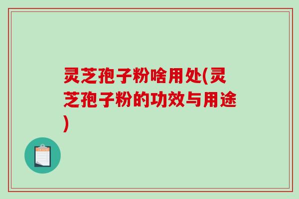 灵芝孢子粉啥用处(灵芝孢子粉的功效与用途)