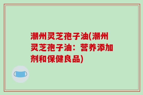 潮州灵芝孢子油(潮州灵芝孢子油：营养添加剂和保健良品)